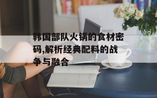 韩国部队火锅的食材密码,解析经典配料的战争与融合