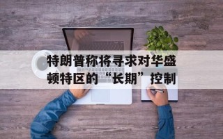 特朗普称将寻求对华盛顿特区的“长期”控制