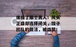 像极了那个男人！风头正盛却选择闭关，饺子团队的做法，被盛赞！