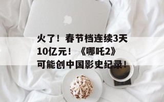 火了！春节档连续3天10亿元！《哪吒2》可能创中国影史纪录！