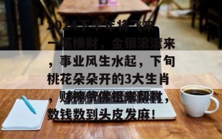 2024下半年将飞来一笔横财，金银滚滚来，事业风生水起，下旬桃花朵朵开的3大生肖，财神爷佛祖来帮衬，数钱数到头皮发麻！