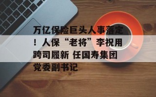 万亿保险巨头人事落定！人保“老将”李祝用跨司履新 任国寿集团党委副书记