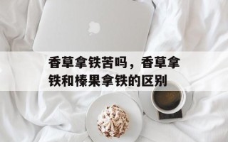 香草拿铁苦吗，香草拿铁和榛果拿铁的区别