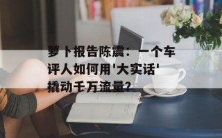 萝卜报告陈震：一个车评人如何用'大实话'撬动千万流量？