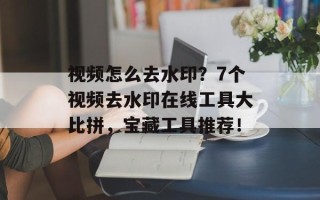 视频怎么去水印？7个视频去水印在线工具大比拼，宝藏工具推荐！