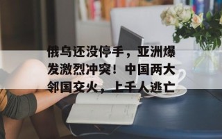 俄乌还没停手，亚洲爆发激烈冲突！中国两大邻国交火，上千人逃亡