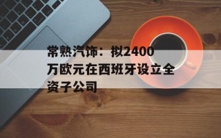 常熟汽饰：拟2400万欧元在西班牙设立全资子公司