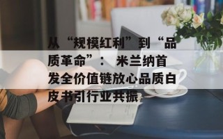 从“规模红利”到“品质革命”： 米兰纳首发全价值链放心品质白皮书引行业共振