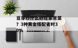 豆芽炒什么好吃家常菜？3种黄金搭配省时30%
