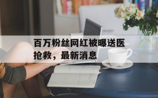 百万粉丝网红被曝送医抢救，最新消息