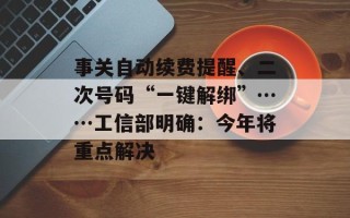 事关自动续费提醒、二次号码“一键解绑”……工信部明确：今年将重点解决