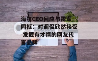 海尔CEO回应与雷军同框：对调侃欣然接受 发掘有才情的网友代言品牌