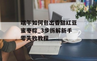 端午如何包出香甜红豆蜜枣粽_3步拆解新手零失败教程