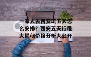 一家人去西安玩五天怎么安排？西安五天行程大揭秘价格分析大公开