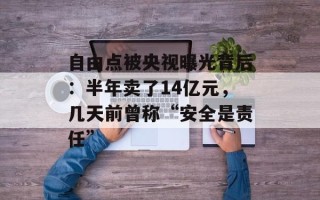自由点被央视曝光背后：半年卖了14亿元，几天前曾称“安全是责任”