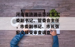 河南省济源示范区党工委副书记、管委会主任，市委副书记、市长张宏义接受审查调查