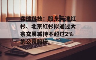 奕瑞科技：股东天津红杉、北京红杉拟通过大宗交易减持不超过2%的公司股份