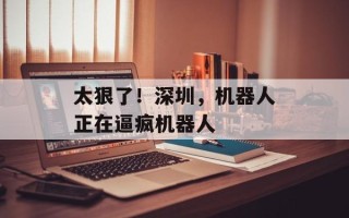 太狠了！深圳，机器人正在逼疯机器人