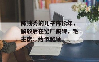 陈独秀的儿子陈松年，解放后在窑厂搬砖，毛主席：给予照顾