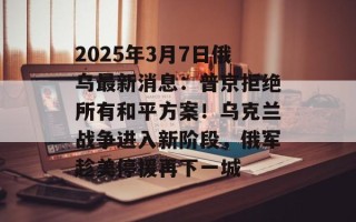 2025年3月7日俄乌最新消息：普京拒绝所有和平方案！乌克兰战争进入新阶段，俄军趁美停援再下一城