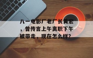 八一电影厂老厂长黄宏，曾传言上午离职下午被带走，现在怎么样？