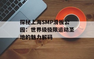 探秘上海SMP滑板公园：世界级极限运动圣地的魅力解码