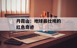 丹霞山：地球最壮观的红色奇迹