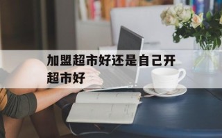 加盟超市好还是自己开超市好