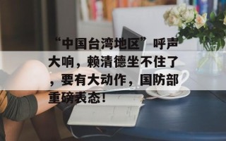 “中国台湾地区”呼声大响，赖清德坐不住了，要有大动作，国防部重磅表态！