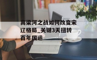 高梁河之战如何改变宋辽格局_关键3天扭转百年国运