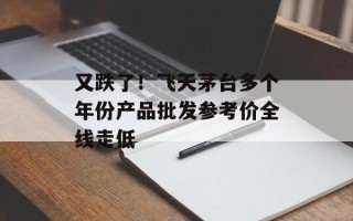 又跌了！飞天茅台多个年份产品批发参考价全线走低
