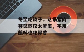 冬至吃饺子，这锅猪肉荠菜蒸饺太鲜美，不用蘸料也吃得香