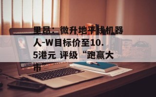 里昂：微升地平线机器人-W目标价至10.5港元 评级“跑赢大市”