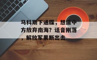 马科斯下通牒，想逼中方放弃南海？话音刚落，解放军果断出击