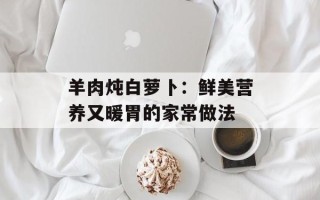 羊肉炖白萝卜：鲜美营养又暖胃的家常做法