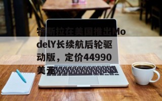 特斯拉在美国推出ModelY长续航后轮驱动版，定价44990美元