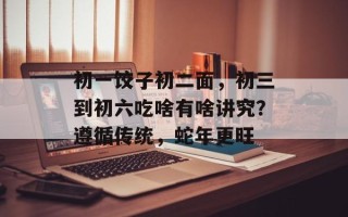 初一饺子初二面，初三到初六吃啥有啥讲究？遵循传统，蛇年更旺