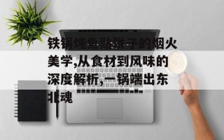 铁锅炖鱼贴饼子的烟火美学,从食材到风味的深度解析,一锅端出东北魂