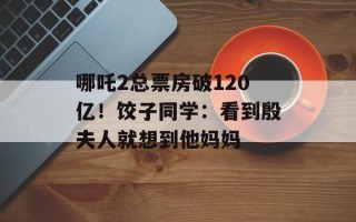 哪吒2总票房破120亿！饺子同学：看到殷夫人就想到他妈妈