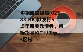 中银航空租赁(02588.HK)拟发行5.5年期美元债券，初始指导价T+90bps区域