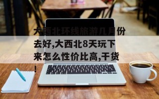 大西北环线旅游几月份去好,大西北8天玩下来怎么性价比高,干货！