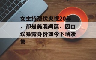女主持潜伏央视20年，却是美澳间谍，因口误暴露身份如今下场凄惨