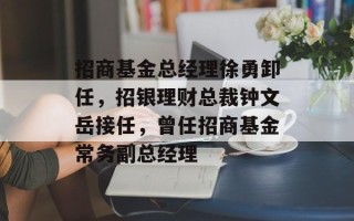招商基金总经理徐勇卸任，招银理财总裁钟文岳接任，曾任招商基金常务副总经理