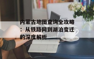 内蒙古地图查询全攻略：从铁路网到湖泊变迁的深度解析