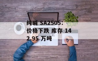 纯碱 SA2505：价格下跌 库存 142.95 万吨