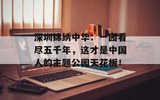深圳锦绣中华：一园看尽五千年，这才是中国人的主题公园天花板！