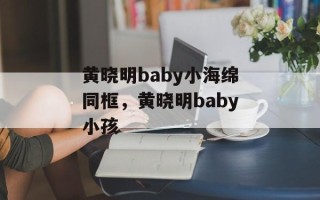 黄晓明baby小海绵同框，黄晓明baby小孩