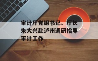 审计厅党组书记、厅长朱大兴赴泸州调研指导审计工作