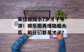 宋佳秘嫁小7岁才子导演！娱乐圈再爆隐婚大瓜，前任们都是才子？