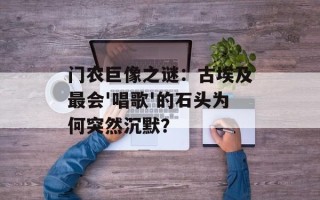 门农巨像之谜：古埃及最会'唱歌'的石头为何突然沉默？